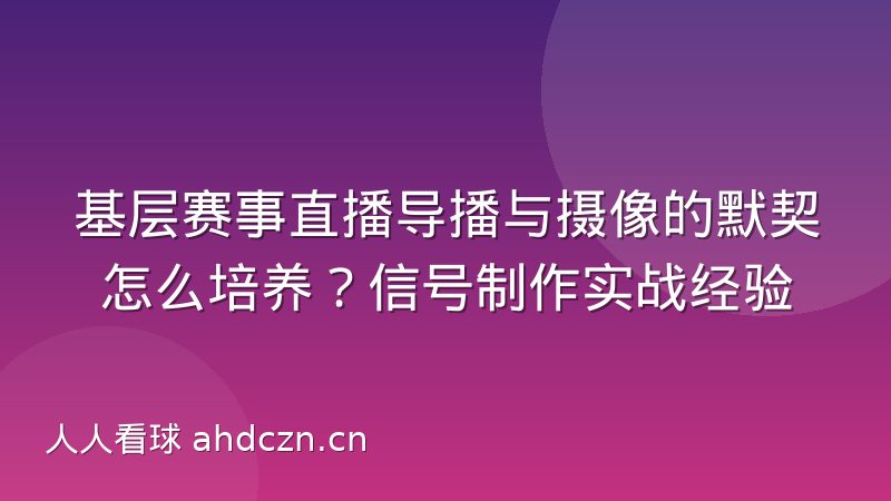 基层赛事直播导播与摄像的默契怎么培养?信号制作实战经验